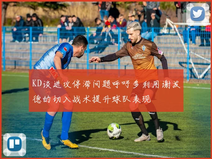 KD谈进攻停滞问题呼吁多利用谢泼德的切入战术提升球队表现