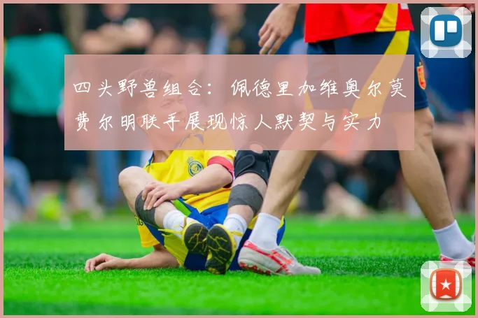 四头野兽组合：佩德里加维奥尔莫费尔明联手展现惊人默契与实力