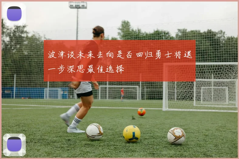 波津谈未来去向是否回归勇士将退一步深思最佳选择