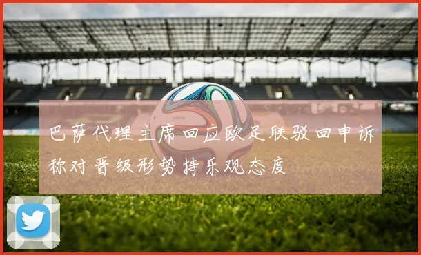 巴萨代理主席回应欧足联驳回申诉称对晋级形势持乐观态度