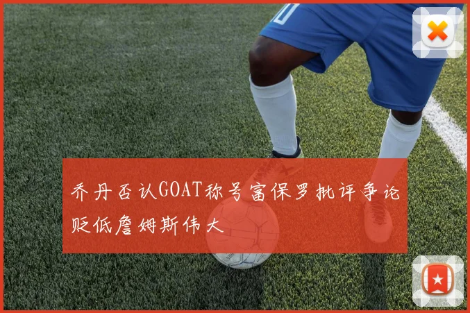 乔丹否认GOAT称号富保罗批评争论贬低詹姆斯伟大