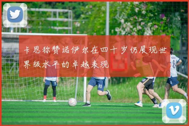 卡恩称赞诺伊尔在四十岁仍展现世界级水平的卓越表现