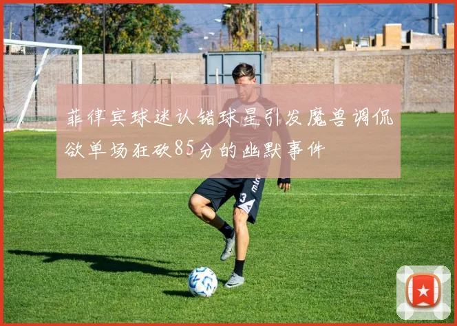 菲律宾球迷认错球星引发魔兽调侃欲单场狂砍85分的幽默事件