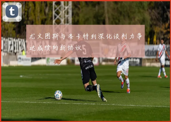 尤文图斯与洛卡特利深化谈判力争达成续约新协议