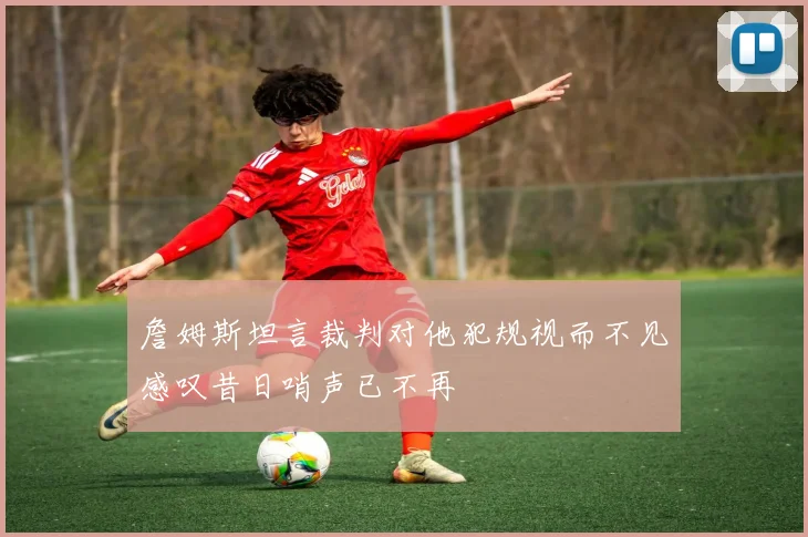 詹姆斯坦言裁判对他犯规视而不见感叹昔日哨声已不再